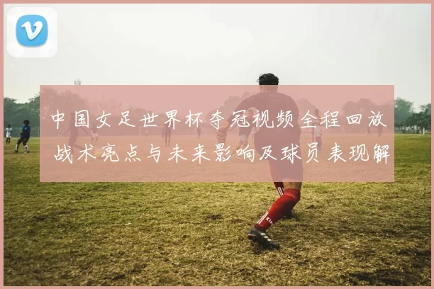 中国女足世界杯夺冠视频全程回放 战术亮点与未来影响及球员表现解析