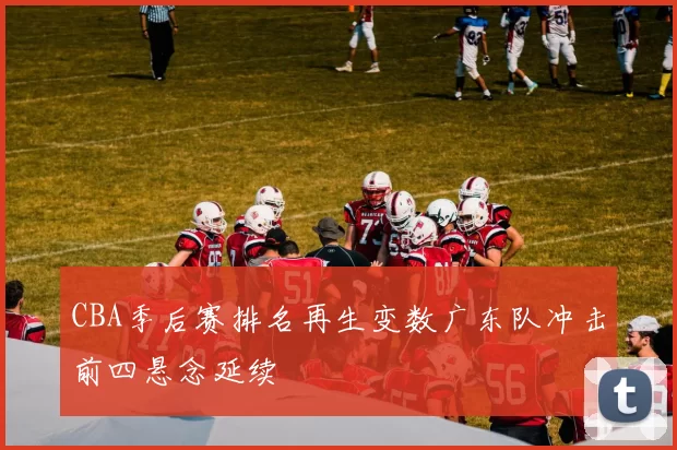 CBA季后赛排名再生变数广东队冲击前四悬念延续