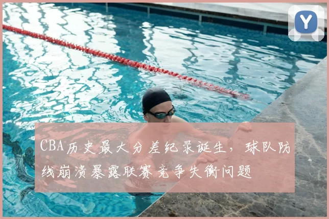 CBA历史最大分差纪录诞生,球队防线崩溃暴露联赛竞争失衡问题