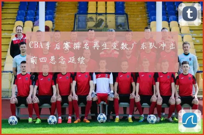 CBA季后赛排名再生变数广东队冲击前四悬念延续