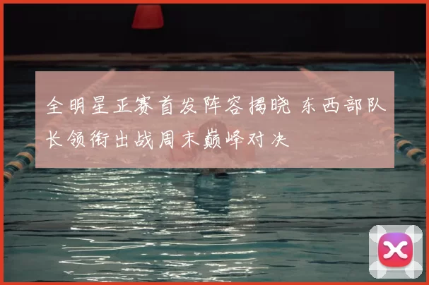 全明星正赛首发阵容揭晓 东西部队长领衔出战周末巅峰对决