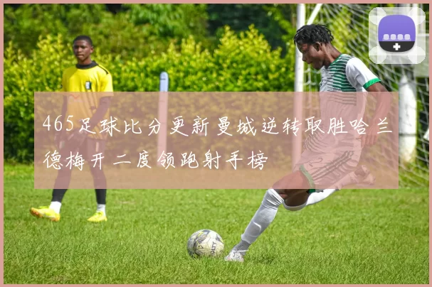 465足球比分更新曼城逆转取胜哈兰德梅开二度领跑射手榜