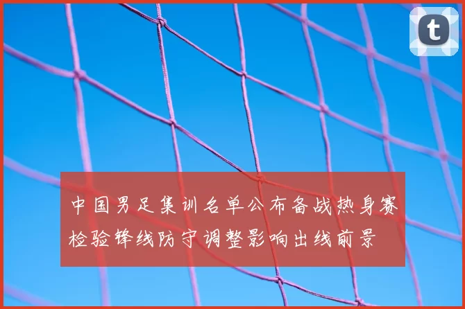 中国男足集训名单公布备战热身赛检验锋线防守调整影响出线前景