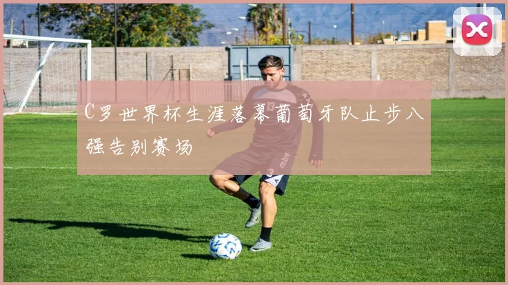 C罗世界杯生涯落幕葡萄牙队止步八强告别赛场