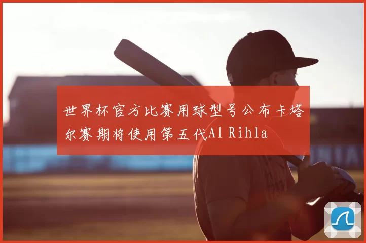 世界杯官方比赛用球型号公布卡塔尔赛期将使用第五代Al Rihla