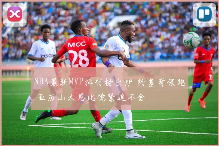 NBA最新MVP排行榜出炉 约基奇领跑 亚历山大恩比德紧追不舍