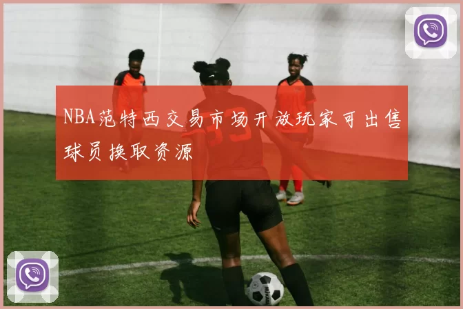 NBA范特西交易市场开放玩家可出售球员换取资源