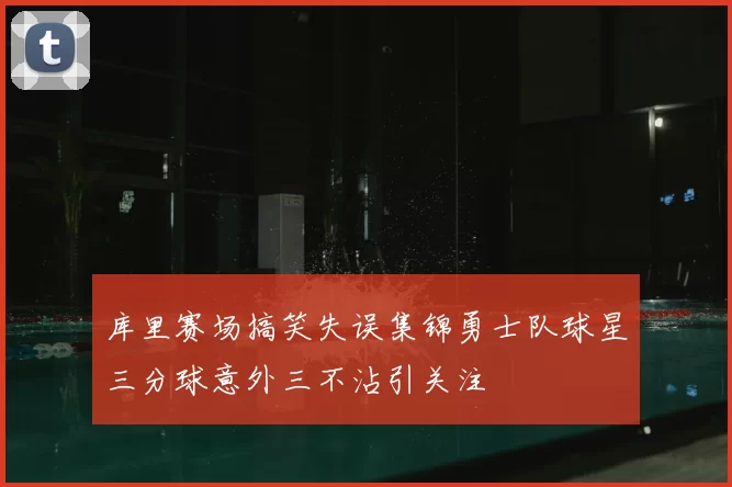 库里赛场搞笑失误集锦勇士队球星三分球意外三不沾引关注