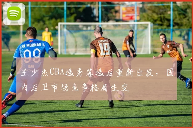 王少杰CBA选秀落选后重新出发，国内后卫市场竞争格局生变