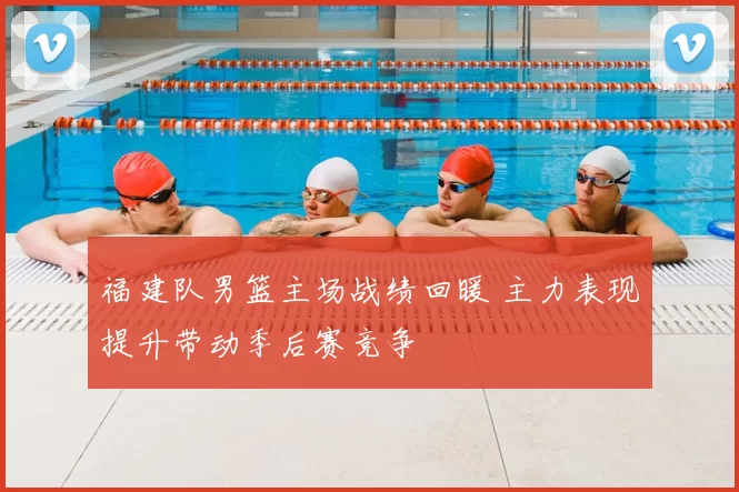 福建队男篮主场战绩回暖 主力表现提升带动季后赛竞争