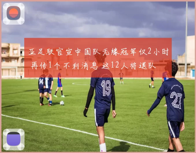 亚足联官宣中国队无缘冠军仅2小时 再传1个不利消息 这12人将退队