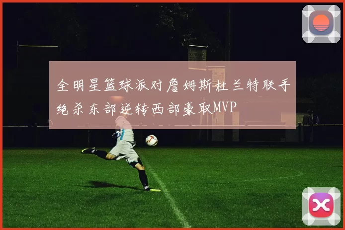 全明星篮球派对詹姆斯杜兰特联手绝杀东部逆转西部豪取MVP