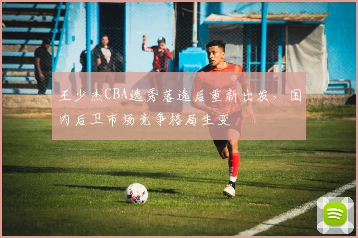 王少杰CBA选秀落选后重新出发，国内后卫市场竞争格局生变