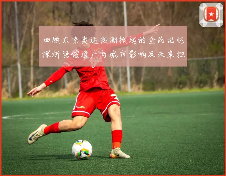 回顾东京奥运热潮掀起的全民记忆探析场馆遗产与城市影响及未来担当