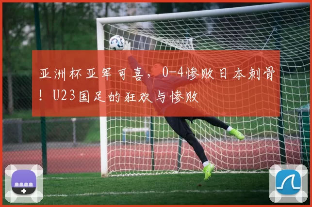 亚洲杯亚军可喜,0-4惨败日本刺骨!U23国足的狂欢与惨败