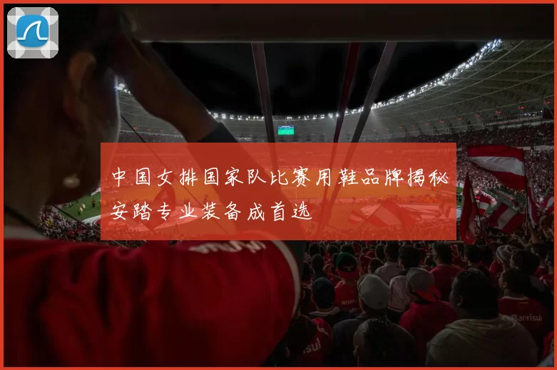 中国女排国家队比赛用鞋品牌揭秘安踏专业装备成首选
