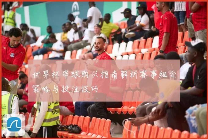 世界杯串球购买指南解析赛事组合策略与投注技巧