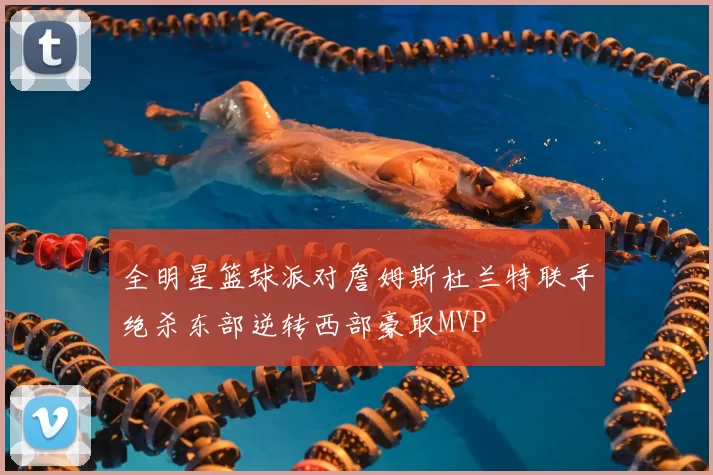 全明星篮球派对詹姆斯杜兰特联手绝杀东部逆转西部豪取MVP