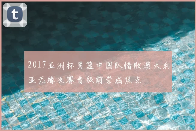 2017亚洲杯男篮中国队惜败澳大利亚无缘决赛晋级前景成焦点