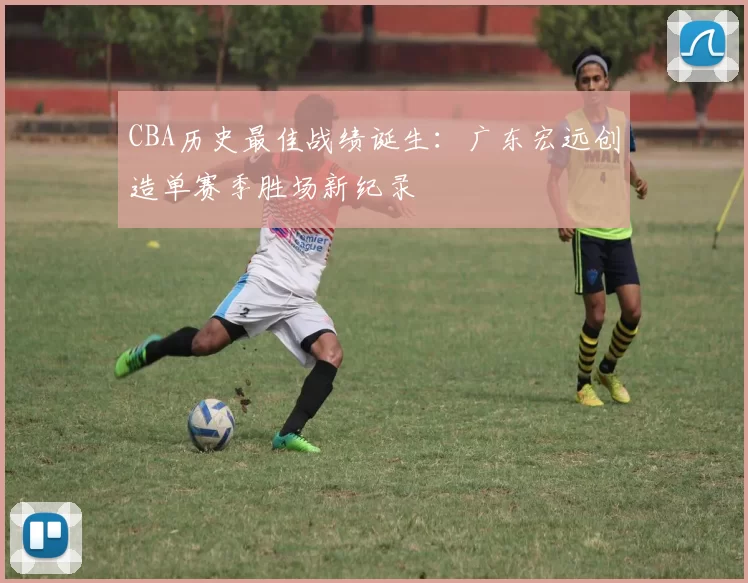 CBA历史最佳战绩诞生：广东宏远创造单赛季胜场新纪录