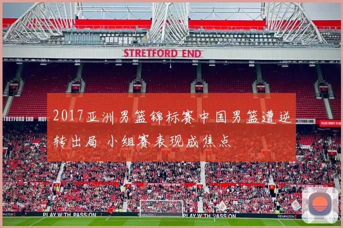 2017亚洲男篮锦标赛中国男篮遭逆转出局 小组赛表现成焦点