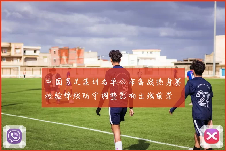 中国男足集训名单公布备战热身赛检验锋线防守调整影响出线前景