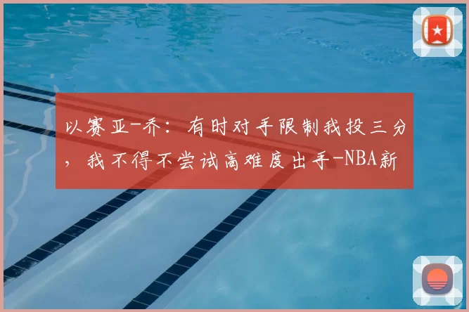 以赛亚-乔:有时对手限制我投三分,我不得不尝试高难度出手-NBA新闻