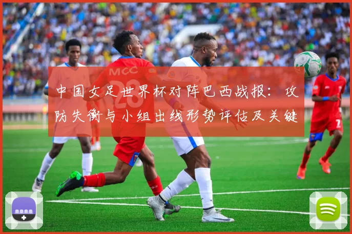 中国女足世界杯对阵巴西战报：攻防失衡与小组出线形势评估及关键球员表现