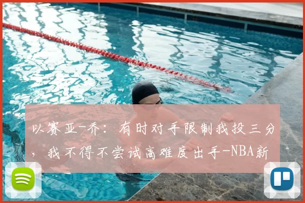 以赛亚-乔：有时对手限制我投三分，我不得不尝试高难度出手-NBA新闻