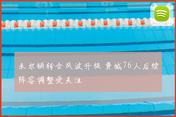 米尔顿转会风波升级 费城76人后续阵容调整受关注