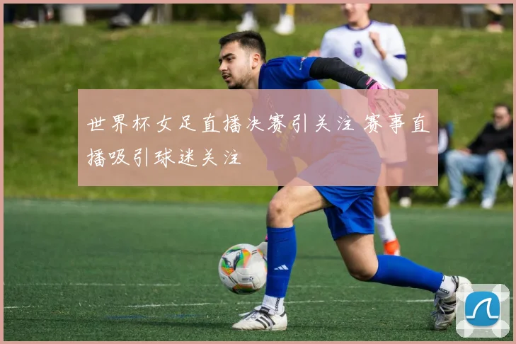 世界杯女足直播决赛引关注 赛事直播吸引球迷关注