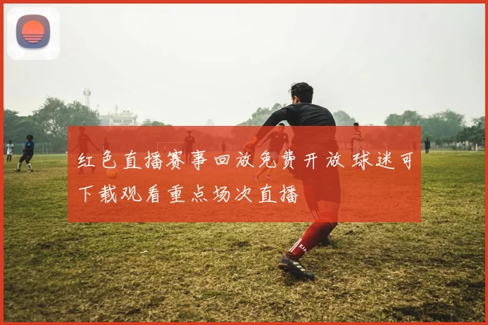 红色直播赛事回放免费开放 球迷可下载观看重点场次直播